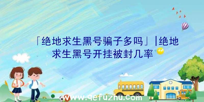 「绝地求生黑号骗子多吗」|绝地求生黑号开挂被封几率